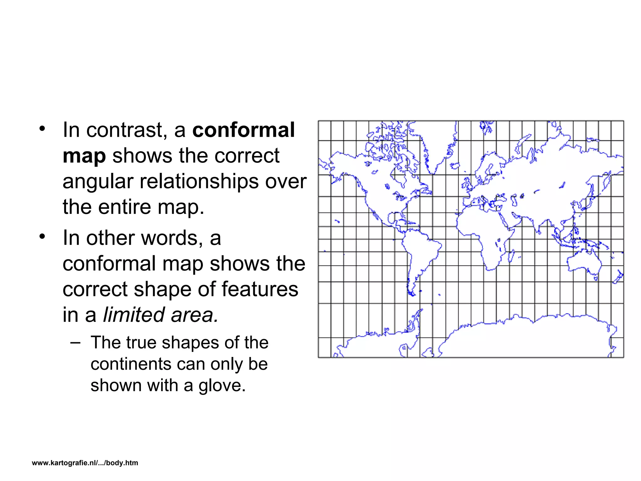In contrast, a  conformal map  shows the correct angular relationships over the entire map. In other words, a conformal map shows the correct shape of features in a  limited area. The true shapes of the continents can only be shown with a glove. www.kartografie.nl/.../body.htm   