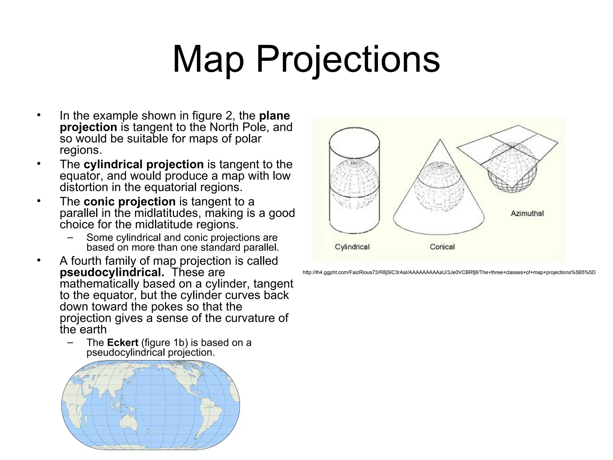 Map Projections In the example shown in figure 2, the  plane projection  is tangent to the North Pole, and so would be suitable for maps of polar regions. The  cylindrical projection  is tangent to the equator, and would produce a map with low distortion in the equatorial regions. The  conic projection  is tangent to a parallel in the midlatitudes, making is a good choice for the midlatitude regions. Some cylindrical and conic projections are based on more than one standard parallel. A fourth family of map projection is called  pseudocylindrical.  These are mathematically based on a cylinder, tangent to the equator, but the cylinder curves back down toward the pokes so that the projection gives a sense of the curvature of the earth The  Eckert  (figure 1b) is based on a pseudocylindrical projection. http://lh4.ggpht.com/FaizRious73/R8jSlC3rAaI/AAAAAAAAAaU/3Je0VCBRfj8/The+three+classes+of+map+projections%5B5%5D 