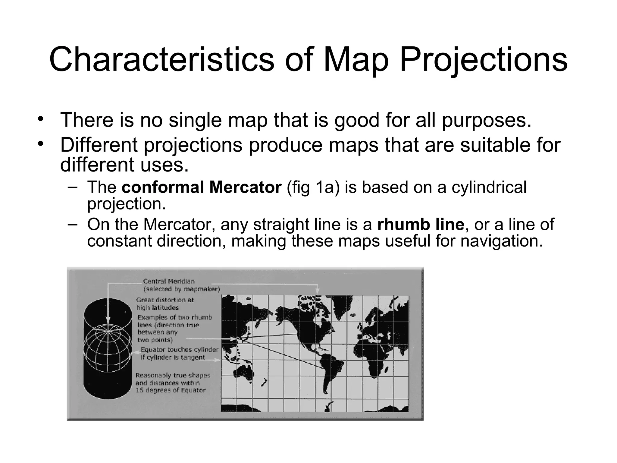 Characteristics of Map Projections There is no single map that is good for all purposes. Different projections produce maps that are suitable for different uses. The  conformal Mercator  (fig 1a) is based on a cylindrical projection. On the Mercator, any straight line is a  rhumb line , or a line of constant direction, making these maps useful for navigation. 