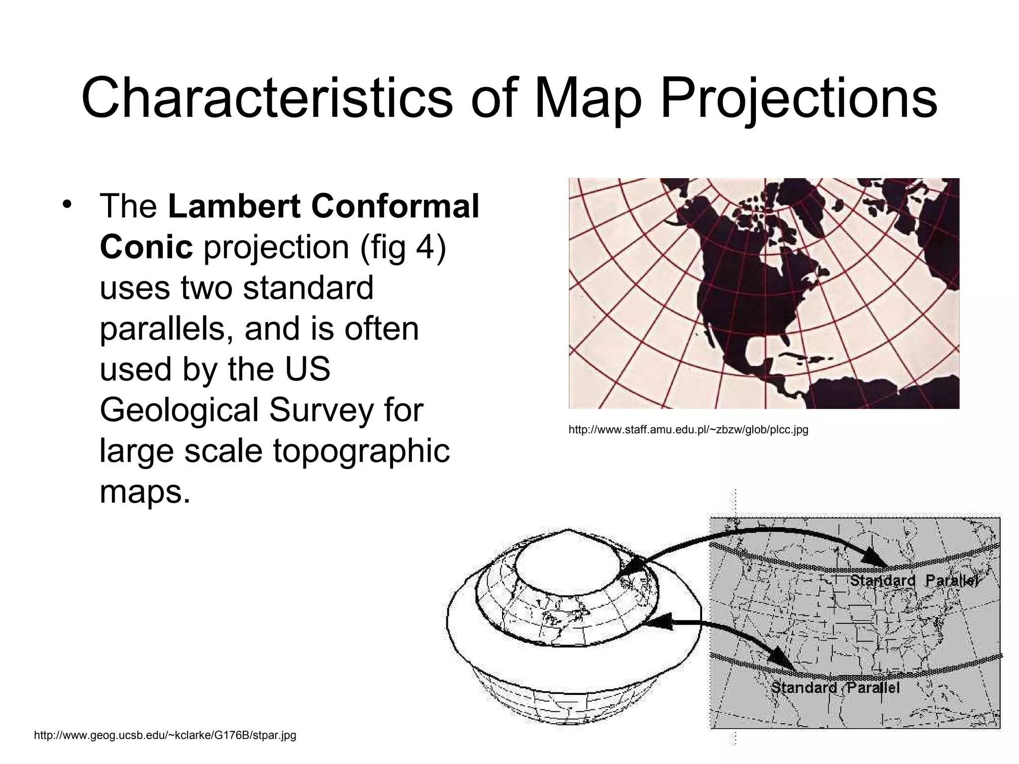 Characteristics of Map Projections The  Lambert Conformal Conic  projection (fig 4) uses two standard parallels, and is often used by the US Geological Survey for large scale topographic maps. http://www.geog.ucsb.edu/~kclarke/G176B/stpar.jpg http://www.staff.amu.edu.pl/~zbzw/glob/plcc.jpg 