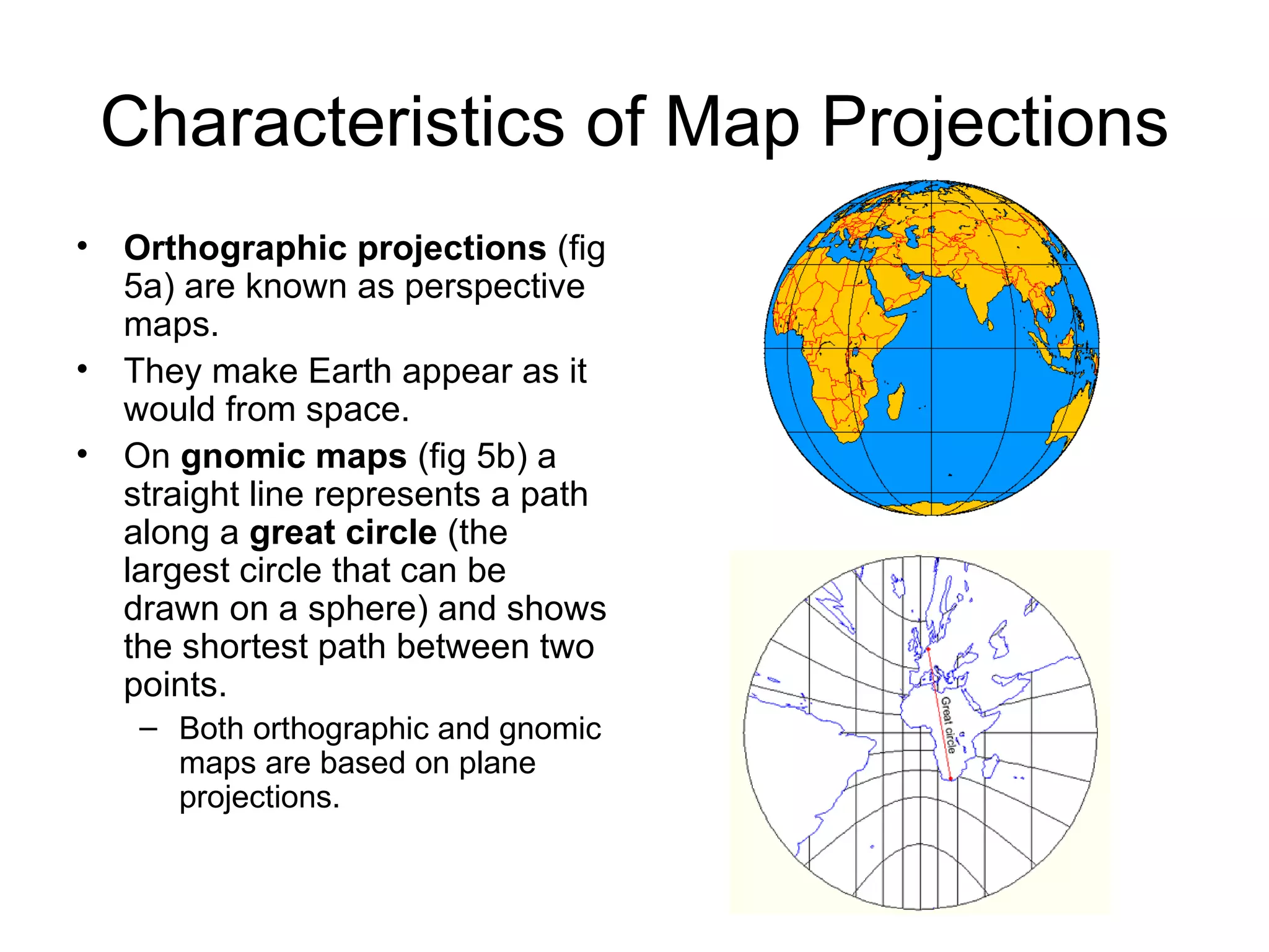 Characteristics of Map Projections Orthographic projections  (fig 5a) are known as perspective maps. They make Earth appear as it would from space. On  gnomic maps  (fig 5b) a straight line represents a path along a  great circle  (the largest circle that can be drawn on a sphere) and shows the shortest path between two points. Both orthographic and gnomic maps are based on plane projections. 