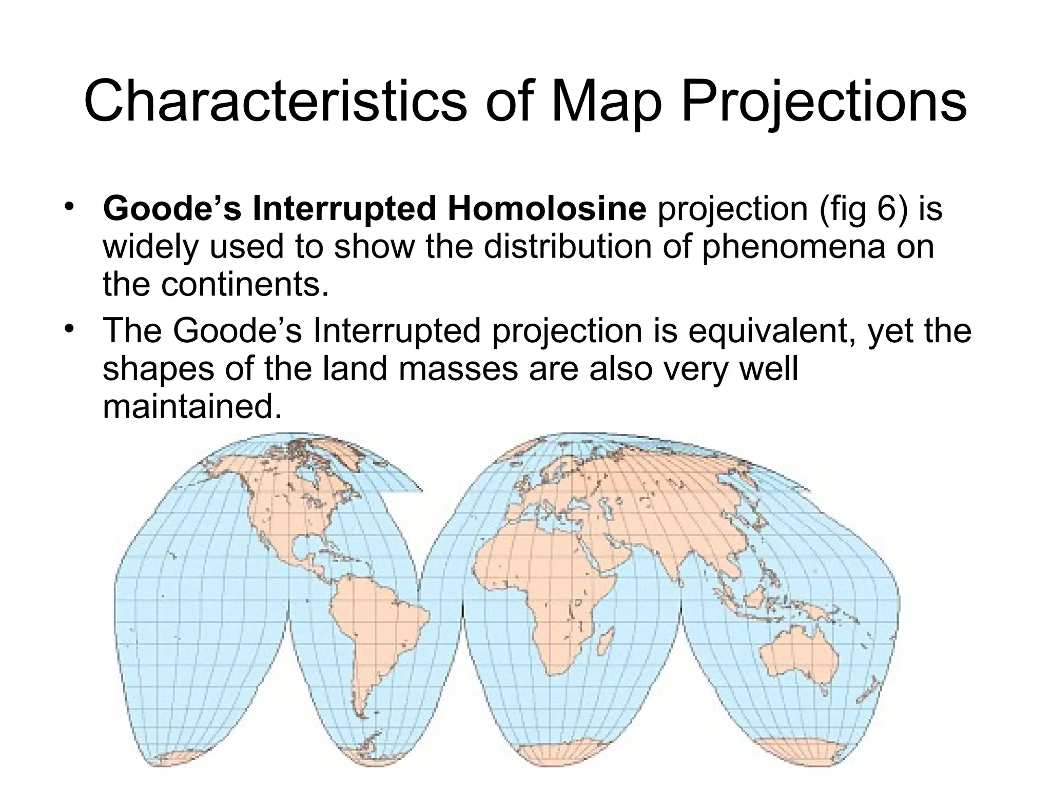 Characteristics of Map Projections Goode’s Interrupted Homolosine  projection (fig 6) is widely used to show the distribution of phenomena on the continents. The Goode’s Interrupted projection is equivalent, yet the shapes of the land masses are also very well maintained. 