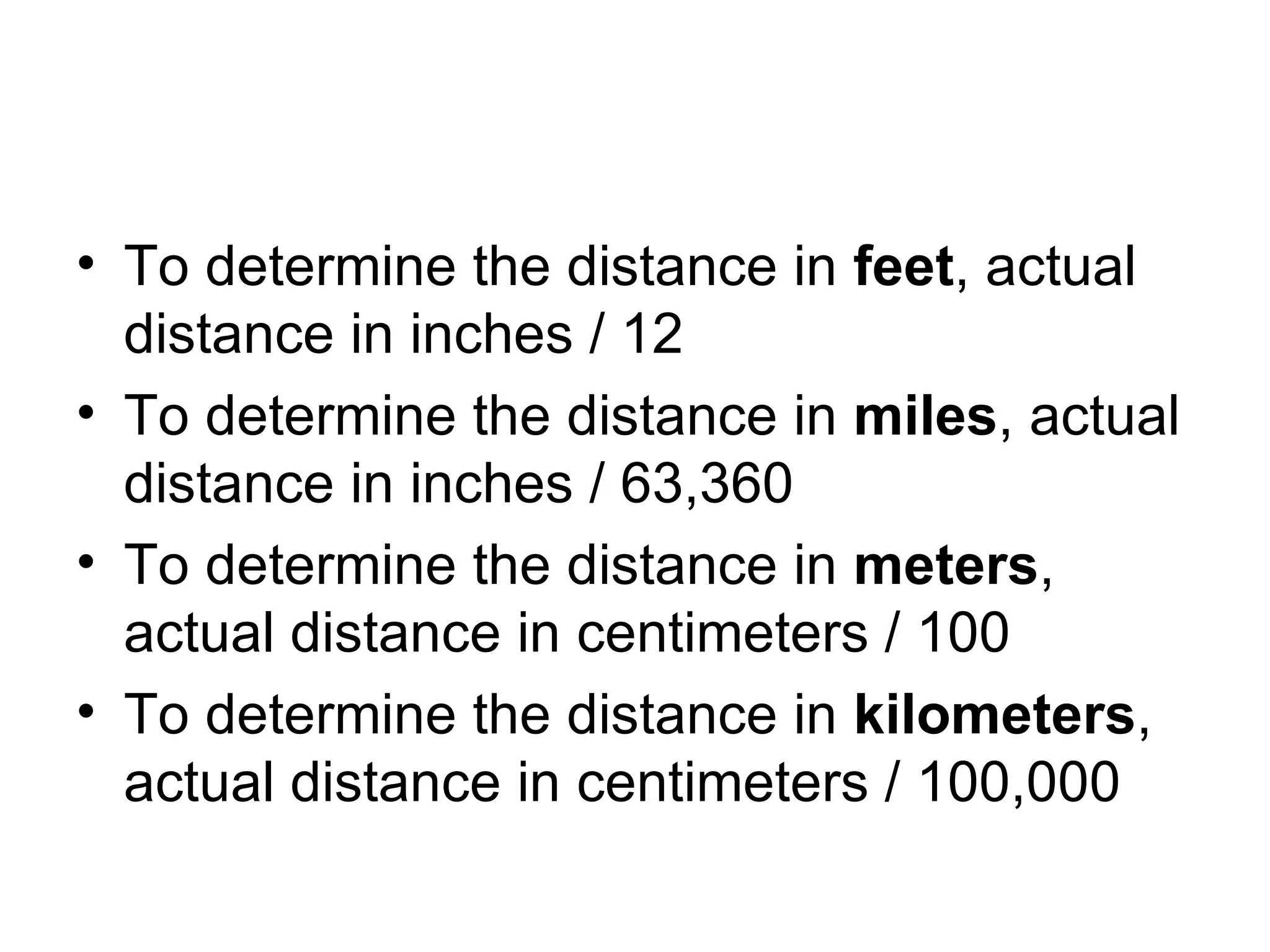To determine the distance in  feet , actual distance in inches / 12 To determine the distance in  miles , actual distance in inches / 63,360 To determine the distance in  meters , actual distance in centimeters / 100 To determine the distance in  kilometers , actual distance in centimeters / 100,000 
