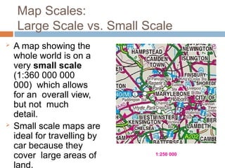 Map Scales:
Large Scale vs. Small Scale
 A map showing the
whole world is on a
very small scale
(1:360 000 000
000) which allows
for an overall view,
but not much
detail.
 Small scale maps are
ideal for travelling by
car because they
cover large areas of
land.
1:250 000
 