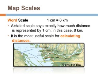 Map Scales
Word Scale 1 cm = 8 km
 A stated scale says exactly how much distance
is represented by 1 cm, in this case, 8 km.
 It is the most useful scale for calculating
distances.
1 cm = 8 km
 