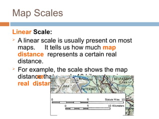 Map Scales
Linear Scale:
 A linear scale is usually present on most
maps. It tells us how much map
distance represents a certain real
distance.
 For example, the scale shows the map
distance that equals 10 kilometers in
real distan
ce
.
 