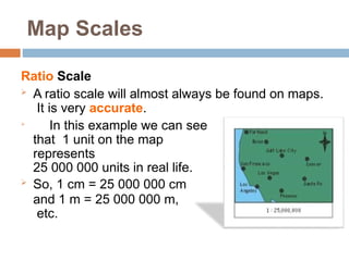 Map Scales
Ratio Scale
 A ratio scale will almost always be found on maps.
It is very accurate.

In this example we can see
that 1 unit on the map
represents
25 000 000 units in real life.
 So, 1 cm = 25 000 000 cm
and 1 m = 25 000 000 m,
etc.
 