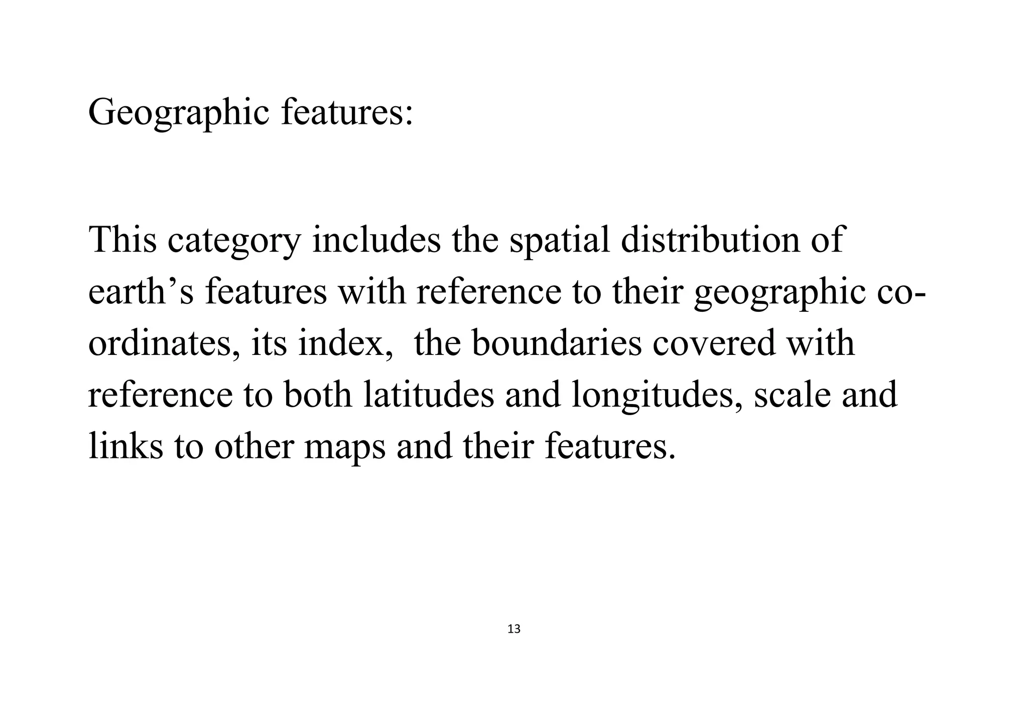 13
Geographic features:
This category includes the spatial distribution of
earth’s features with reference to their geographic co-
ordinates, its index, the boundaries covered with
reference to both latitudes and longitudes, scale and
links to other maps and their features.
 