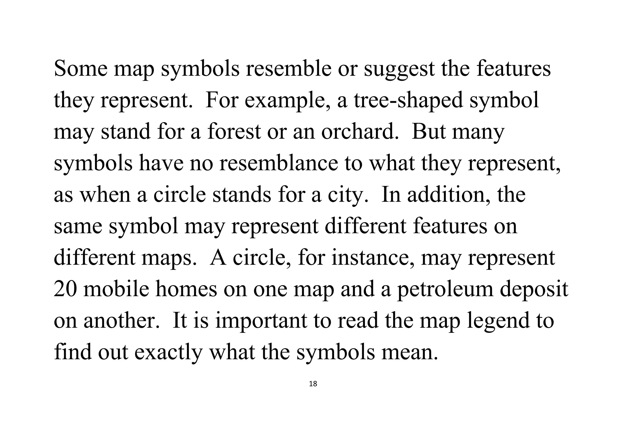 18
Some map symbols resemble or suggest the features
they represent. For example, a tree-shaped symbol
may stand for a forest or an orchard. But many
symbols have no resemblance to what they represent,
as when a circle stands for a city. In addition, the
same symbol may represent different features on
different maps. A circle, for instance, may represent
20 mobile homes on one map and a petroleum deposit
on another. It is important to read the map legend to
find out exactly what the symbols mean.
 