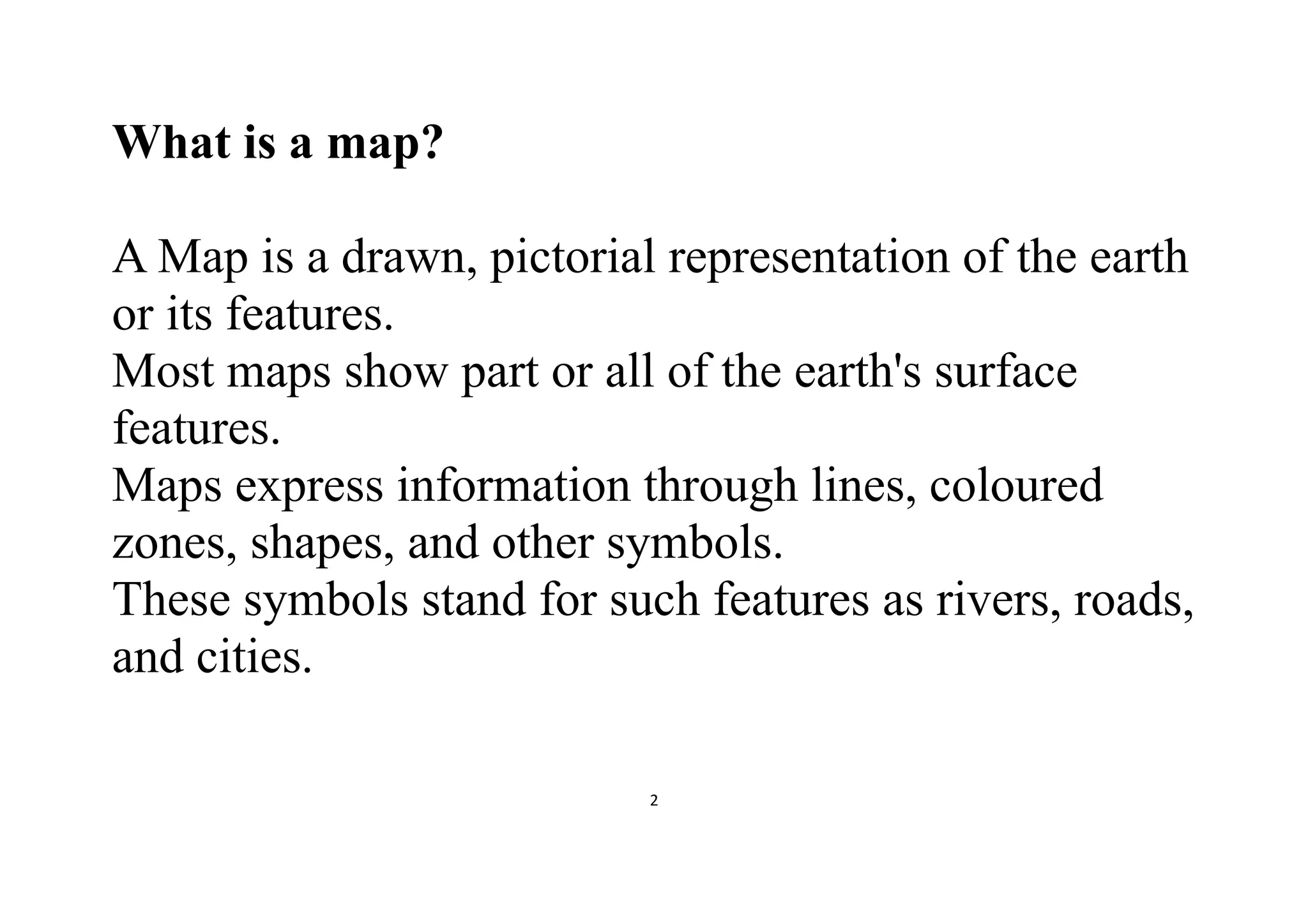 2
What is a map?
A Map is a drawn, pictorial representation of the earth
or its features.
Most maps show part or all of the earth's surface
features.
Maps express information through lines, coloured
zones, shapes, and other symbols.
These symbols stand for such features as rivers, roads,
and cities.
 