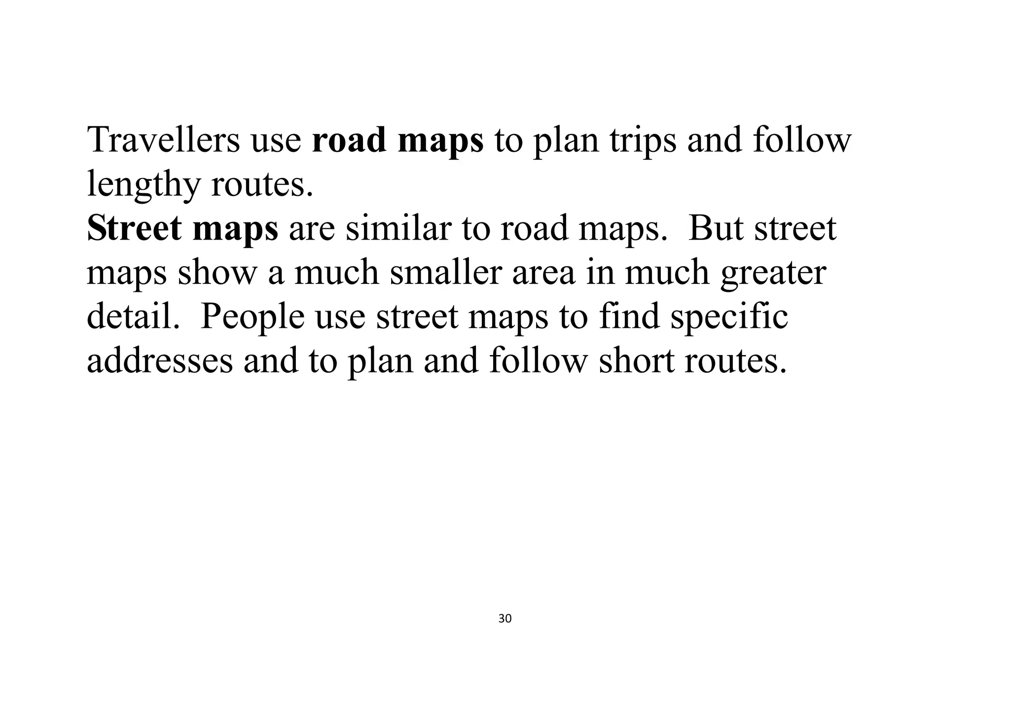 30
Travellers use road maps to plan trips and follow
lengthy routes.
Street maps are similar to road maps. But street
maps show a much smaller area in much greater
detail. People use street maps to find specific
addresses and to plan and follow short routes.
 