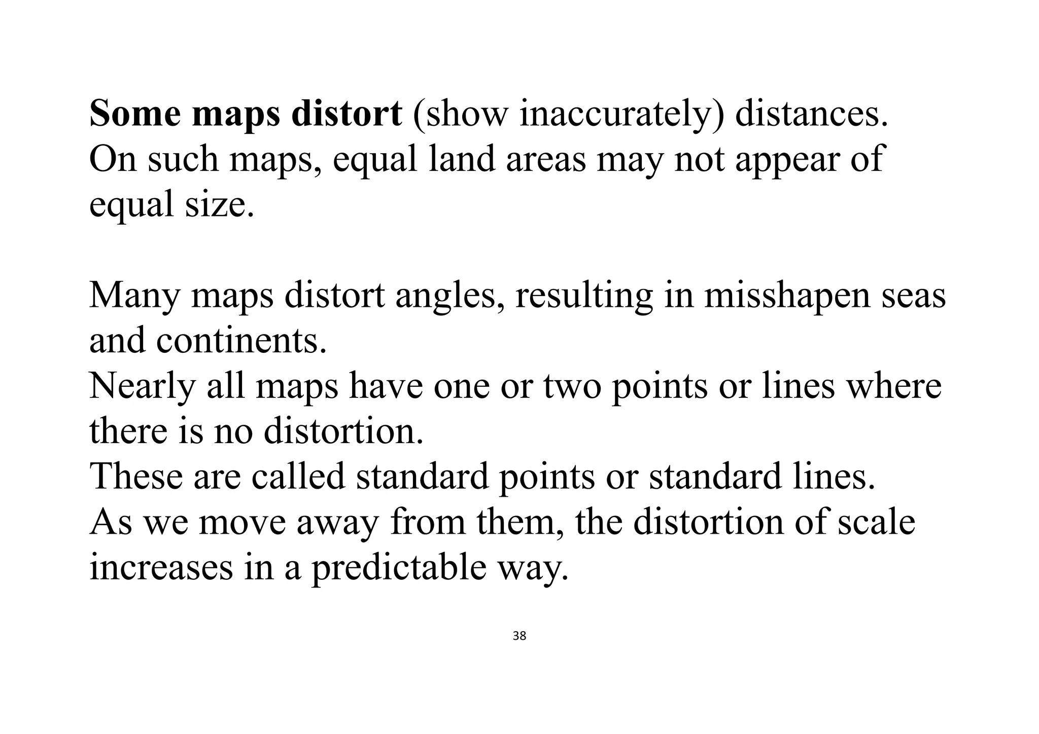 38
Some maps distort (show inaccurately) distances.
On such maps, equal land areas may not appear of
equal size.
Many maps distort angles, resulting in misshapen seas
and continents.
Nearly all maps have one or two points or lines where
there is no distortion.
These are called standard points or standard lines.
As we move away from them, the distortion of scale
increases in a predictable way.
 