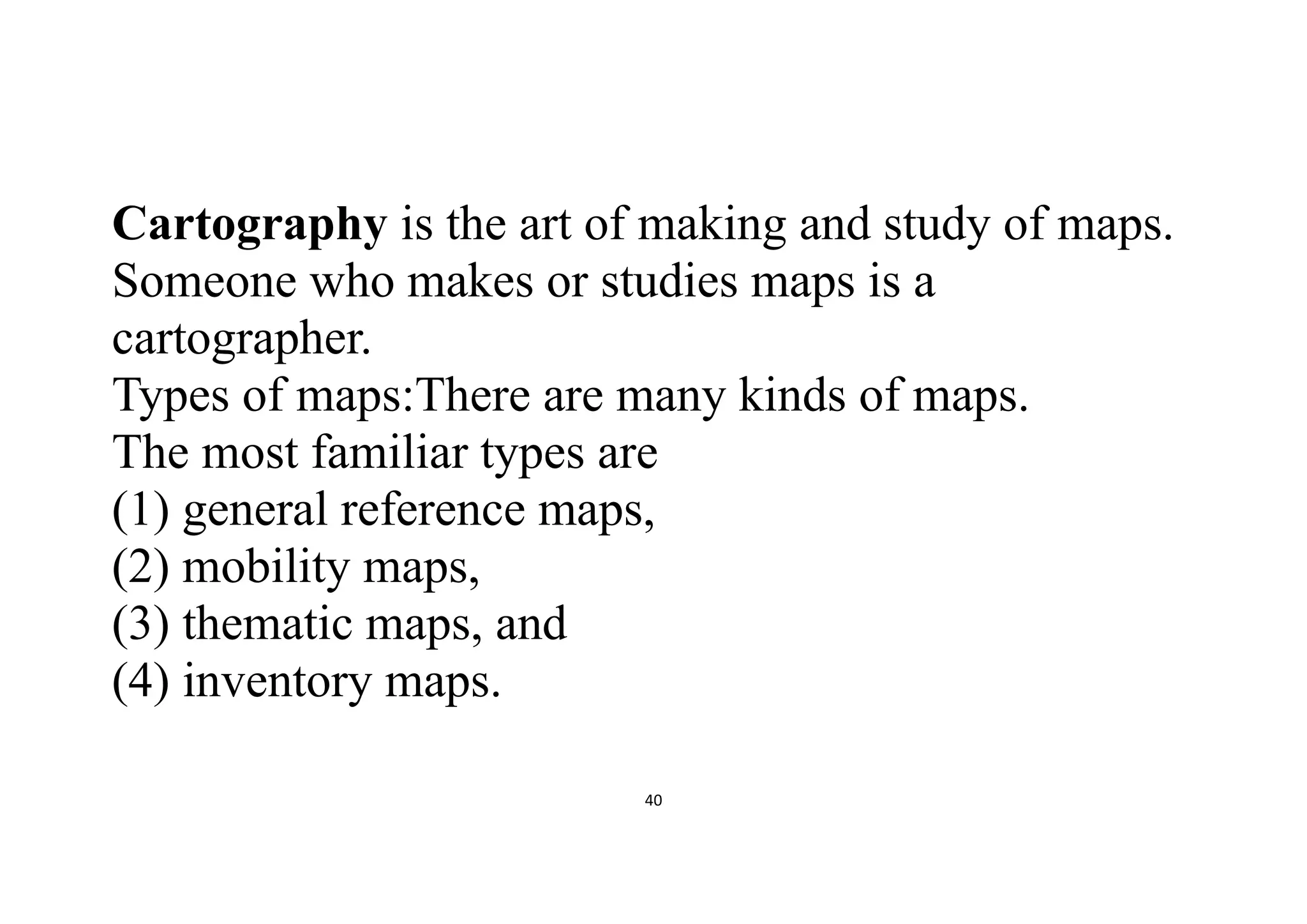 40
Cartography is the art of making and study of maps.
Someone who makes or studies maps is a
cartographer.
Types of maps:There are many kinds of maps.
The most familiar types are
(1) general reference maps,
(2) mobility maps,
(3) thematic maps, and
(4) inventory maps.
 