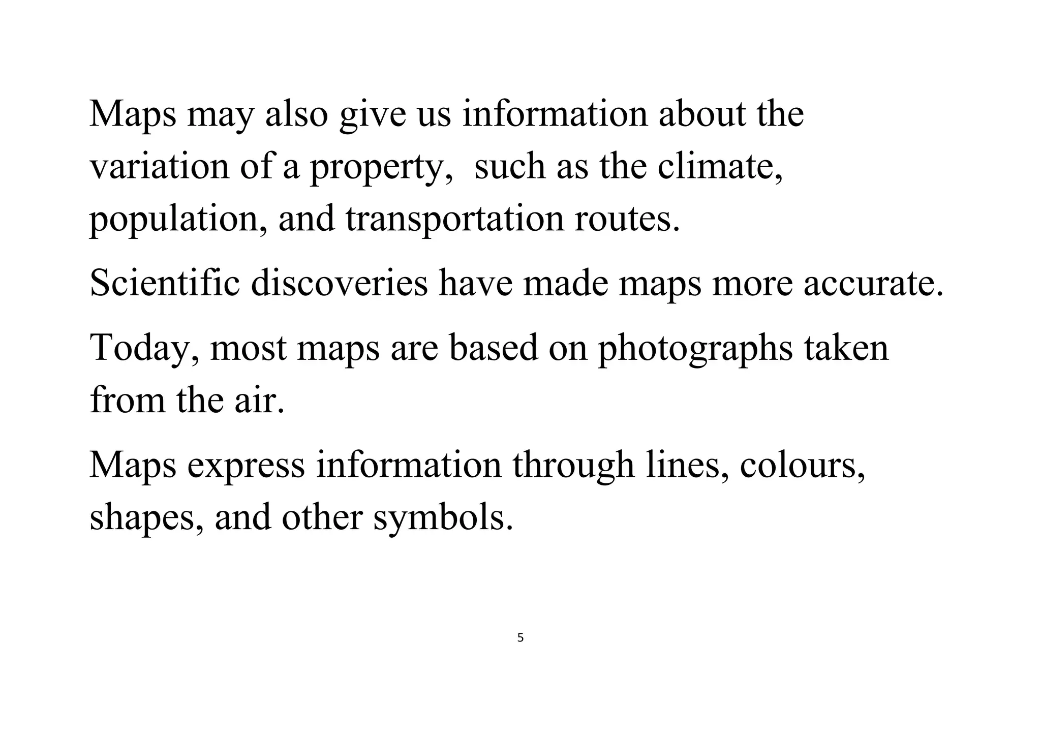 5
Maps may also give us information about the
variation of a property, such as the climate,
population, and transportation routes.
Scientific discoveries have made maps more accurate.
Today, most maps are based on photographs taken
from the air.
Maps express information through lines, colours,
shapes, and other symbols.
 