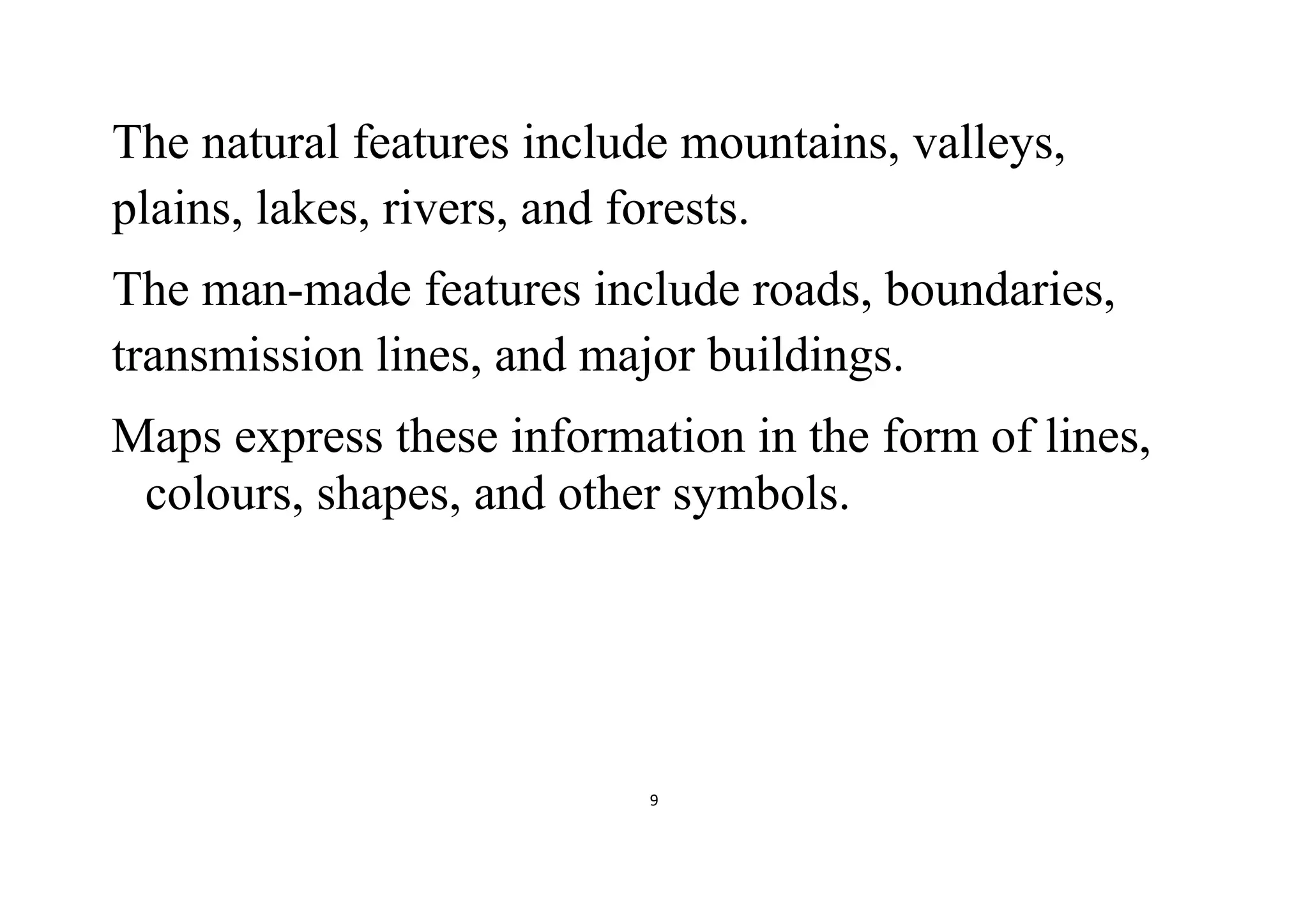 9
The natural features include mountains, valleys,
plains, lakes, rivers, and forests.
The man-made features include roads, boundaries,
transmission lines, and major buildings.
Maps express these information in the form of lines,
colours, shapes, and other symbols.
 