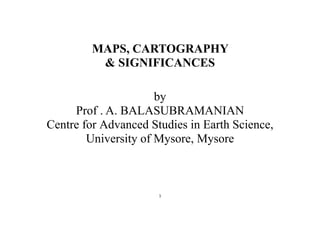 1
MAPS, CARTOGRAPHY
& SIGNIFICANCES
by
Prof . A. BALASUBRAMANIAN
Centre for Advanced Studies in Earth Science,
University of Mysore, Mysore
 