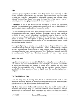 Maps 
A research project report can also have maps. Maps depict, most commonly on a flat 
surface, the spatial organization of any part of the physical universe at any scale, and at 
the same time symbolize a wide variety of information, both static and temporal (related 
to time). Whether it be a chart of outer space, city/taluka/district/state map or a plan of a 
university campus, maps play an essential role in our everyday lives. 
Cartography is the art and science of map production. It applies the fundamental 
scientific procedures of accurate measurement, classification, and the identification of 
relationships, to create visual models of our complex world. 
The first known map dates to about 4500 years ago. However, it wasn't until 500 years 
ago that humans discovered a way to accurately and quickly duplicate maps. As late as 
the 1400's, all maps were still painstakingly reproduced by hand, so there were very few 
maps in existence. Beginning in the latter part of the Renaissance, maps began to be 
printed in Europe. The development of printing meant that maps could be easily 
reproduced while being faithful to the original. It also meant that more people had the 
opportunity to see and use maps. 
The impact of printing on mapping has a good analogy in the present transition to the 
distribution of maps through computer networks. Like the printing of maps, computer 
networks have increased the distribution of maps. Printing made it possible to produce 
thousands of identical maps in a short amount of time. The Internet has made it possible 
to simultaneously "print" and distribute thousands of maps every second. 
Globes and Maps 
A globe is a true representation or model of the Earth's surface, but its use has limitations. 
You can view only one side of the Earth at a time. Usually the size or scale is too small to 
be useful and large globes are difficult to handle. Maps, however, are much more 
versatile. Flat maps can be rolled or folded and are, therefore, portable. Maps are 
reproducible in large quantities. When in digital form, they can be displayed on a 
computer. 
The Classification of Maps 
There are many ways to classify maps, based on different criteria, such as scale, 
projection, or content. However, in the field of cartographic production, maps usually fall 
into two categories: (A) Base Maps and (B) Thematic Maps. 
(A) Base Maps depict fundamental information about the Earth's surface such as 
landforms and drainage. They also symbolize landmark features like roads, railways, 
populated places and buildings. Many features are also identified by geographical names 
16/01/2014 Research Methodology 4 
 