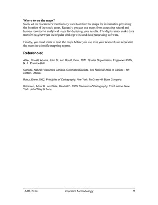 Where to use the maps? 
Some of the researchers traditionally used to utilize the maps for information providing 
the location of the study areas. Recently you can use maps from assessing natural and 
human resource to analytical maps for depicting your results. The digital maps make data 
transfer easy between the regular desktop word and data processing software. 
Finally, you must learn to read the maps before you use it in your research and represent 
the maps in scientific mapping norms. 
References: 
Abler, Ronald, Adams, John S., and Gould, Peter. 1971. Spatial Organization. Englewood Cliffs, 
N. J.: Prentice-Hall. 
Canada. Natural Resources Canada. Geomatics Canada, The National Atlas of Canada - 5th 
Edition. Ottawa. 
Raisz, Erwin. 1962. Principles of Cartography. New York: McGraw-Hill Book Company. 
Robinson, Arthur H., and Sale, Randall D. 1969. Elements of Cartography. Third edition. New 
York: John Wiley & Sons. 
16/01/2014 Research Methodology 9 
