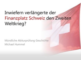 Inwiefern verlängerte der
Finanzplatz Schweiz den Zweiten
Weltkrieg?


Mündliche Abiturprüfung Geschichte
Michael Hummel
 