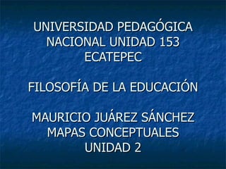UNIVERSIDAD PEDAGÓGICA NACIONAL UNIDAD 153 ECATEPEC FILOSOFÍA DE LA EDUCACIÓN MAURICIO JUÁREZ SÁNCHEZ MAPAS CONCEPTUALES UNIDAD 2 