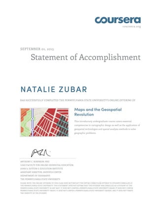 coursera.org
Statement of Accomplishment
SEPTEMBER 01, 2013
NATALIE ZUBAR
HAS SUCCESSFULLY COMPLETED THE PENNSYLVANIA STATE UNIVERSITY'S ONLINE OFFERING OF
Maps and the Geospatial
Revolution
This introductory undergraduate course covers essential
competencies in cartographic design as well as the application of
geospatial technologies and spatial analysis methods to solve
geographic problems.
ANTHONY C. ROBINSON, PHD
LEAD FACULTY FOR ONLINE GEOSPATIAL EDUCATION,
JOHN A. DUTTON E-EDUCATION INSTITUTE
ASSISTANT DIRECTOR, GEOVISTA CENTER
DEPARTMENT OF GEOGRAPHY
THE PENNSYLVANIA STATE UNIVERSITY
PLEASE NOTE: THE ONLINE OFFERING OF THIS CLASS DOES NOT REFLECT THE ENTIRE CURRICULUM OFFERED TO STUDENTS ENROLLED AT
THE PENNSYLVANIA STATE UNIVERSITY. THIS STATEMENT DOES NOT AFFIRM THAT THIS STUDENT WAS ENROLLED AS A STUDENT AT THE
PENNSYLVANIA STATE UNIVERSITY IN ANY WAY. IT DOES NOT CONFER A PENNSYLVANIA STATE UNIVERSITY GRADE; IT DOES NOT CONFER
PENNSYLVANIA STATE UNIVERSITY CREDIT; IT DOES NOT CONFER A PENNSYLVANIA STATE UNIVERSITY DEGREE; AND IT DOES NOT VERIFY
THE IDENTITY OF THE STUDENT.
 
