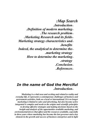 :Map Search
                              .Introduction •
          .Definition of modern marketing •
                    .The research problem •
        .Marketing Research and its fields •
    Marketing strategy characteristics and •
                                    .benefits
    Indeed, the analytical to determine the •
                        .marketing strategy
          How to determine the marketing •
                                    .strategy
                                .Conclusion •
                                 .References •



  In the name of God the Merciful
                    .Introduction •
         Marketing is a vital area and exciting and related to reality and
  everyday life, it represents a contemporary challenges of business and
   government activities, both on a local or international. It is no longer
    marketing is limited to sales and advertising, but also become active
 integrated is complex and needs to the origins and scientific principles
       to develop effective strategies and making decisions based on the
      insight and analysis of the opportunities available marketing, and
environmental forces that affect and the resources available, especially
in these years where marketing has become the last governor and a key
  element in the growth and success of business enterprises and in light
 