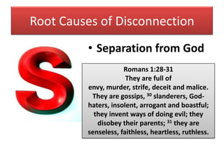 Root Causes of Disconnection
         • Separation from God
                     Romans 1:28-31
                      They are full of
         envy, murder, strife, deceit and malice.
          They are gossips, 30 slanderers, God-
         haters, insolent, arrogant and boastful;
           they invent ways of doing evil; they
            disobey their parents; 31 they are
         senseless, faithless, heartless, ruthless.
 