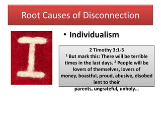 Root Causes of Disconnection
          • Individualism
                     2 Timothy 3:1-5
          1 But mark this: There will be terrible

          times in the last days. 2 People will be
             lovers of themselves, lovers of
         money, boastful, proud, abusive, disobed
                        ient to their
              parents, ungrateful, unholy…
 