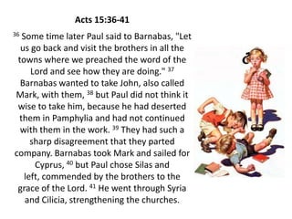 Acts 15:36-41
36Some time later Paul said to Barnabas, "Let
  us go back and visit the brothers in all the
 towns where we preached the word of the
     Lord and see how they are doing." 37
  Barnabas wanted to take John, also called
Mark, with them, 38 but Paul did not think it
 wise to take him, because he had deserted
 them in Pamphylia and had not continued
  with them in the work. 39 They had such a
     sharp disagreement that they parted
company. Barnabas took Mark and sailed for
      Cyprus, 40 but Paul chose Silas and
   left, commended by the brothers to the
 grace of the Lord. 41 He went through Syria
   and Cilicia, strengthening the churches.
 
