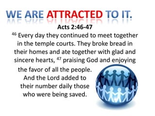 Acts 2:46-47
46 Every day they continued to meet together

  in the temple courts. They broke bread in
 their homes and ate together with glad and
 sincere hearts, 47 praising God and enjoying
   the favor of all the people.
     And the Lord added to
    their number daily those
     who were being saved.
 