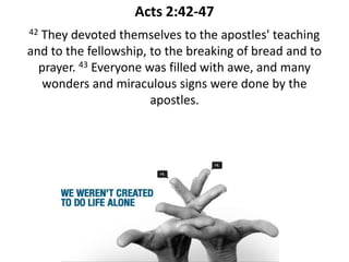 Acts 2:42-47
42They devoted themselves to the apostles' teaching
and to the fellowship, to the breaking of bread and to
  prayer. 43 Everyone was filled with awe, and many
   wonders and miraculous signs were done by the
                       apostles.
 