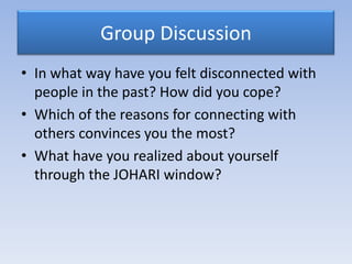 Group Discussion
• In what way have you felt disconnected with
  people in the past? How did you cope?
• Which of the reasons for connecting with
  others convinces you the most?
• What have you realized about yourself
  through the JOHARI window?
 