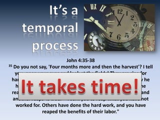 John 4:35-38
35 Do you not say, 'Four months more and then the harvest'? I tell

   you, open your eyes and look at the fields! They are ripe for
  harvest. 36 Even now the reaper draws his wages, even now he
    harvests the crop for eternal life, so that the sower and the
  reaper may be glad together. 37 Thus the saying 'One sows and
  another reaps' is true. 38 I sent you to reap what you have not
    worked for. Others have done the hard work, and you have
                 reaped the benefits of their labor."
 