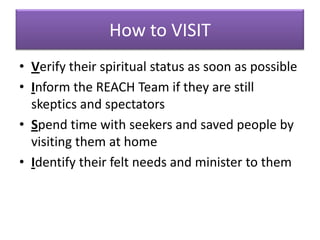 How to VISIT
• Verify their spiritual status as soon as possible
• Inform the REACH Team if they are still
  skeptics and spectators
• Spend time with seekers and saved people by
  visiting them at home
• Identify their felt needs and minister to them
 
