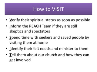 How to VISIT
• Verify their spiritual status as soon as possible
• Inform the REACH Team if they are still
  skeptics and spectators
• Spend time with seekers and saved people by
  visiting them at home
• Identify their felt needs and minister to them
• Tell them about our church and how they can
  get involved
 