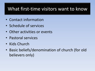 What first-time visitors want to know
•   Contact information
•   Schedule of services
•   Other activities or events
•   Pastoral services
•   Kids Church
•   Basic beliefs/denomination of church (for old
    believers only)
 