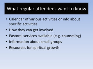 What regular attendees want to know
• Calendar of various activities or info about
  specific activities
• How they can get involved
• Pastoral services available (e.g. counseling)
• Information about small groups
• Resources for spiritual growth
 