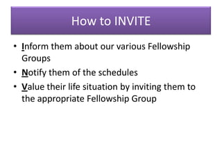 How to INVITE
• Inform them about our various Fellowship
  Groups
• Notify them of the schedules
• Value their life situation by inviting them to
  the appropriate Fellowship Group
 