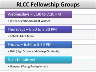 RLCC Fellowship Groups
Wednesdays – 5:30 to 7:30 PM
• Divine Sisterhood (Adult Women)

Thursdays – 6:30 to 8:30 PM
• ReMiX (Adult Men)

Fridays – 6:30 to 8:30 PM
• FNH (High School and College Students)

No schedule yet
• Hangout (Young Professionals)
 