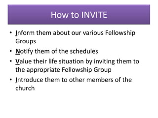 How to INVITE
• Inform them about our various Fellowship
  Groups
• Notify them of the schedules
• Value their life situation by inviting them to
  the appropriate Fellowship Group
• Introduce them to other members of the
  church
 