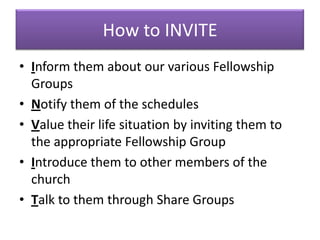 How to INVITE
• Inform them about our various Fellowship
  Groups
• Notify them of the schedules
• Value their life situation by inviting them to
  the appropriate Fellowship Group
• Introduce them to other members of the
  church
• Talk to them through Share Groups
 