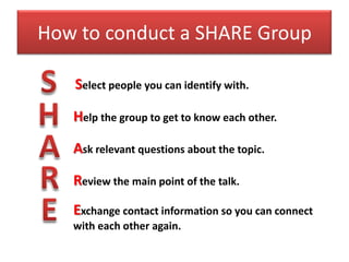 How to conduct a SHARE Group

   Select people you can identify with.

   Help the group to get to know each other.

   Ask relevant questions about the topic.

   Review the main point of the talk.
   Exchange contact information so you can connect
   with each other again.
 