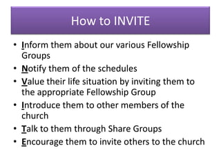 How to INVITE
• Inform them about our various Fellowship
  Groups
• Notify them of the schedules
• Value their life situation by inviting them to
  the appropriate Fellowship Group
• Introduce them to other members of the
  church
• Talk to them through Share Groups
• Encourage them to invite others to the church
 