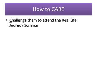 How to CARE
• Challenge them to attend the Real Life
  Journey Seminar
 