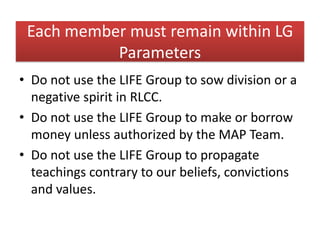 Each member must remain within LG
           Parameters
• Do not use the LIFE Group to sow division or a
  negative spirit in RLCC.
• Do not use the LIFE Group to make or borrow
  money unless authorized by the MAP Team.
• Do not use the LIFE Group to propagate
  teachings contrary to our beliefs, convictions
  and values.
 