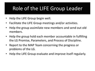 Role of the LIFE Group Leader
• Help the LIFE Group begin well.
• Facilitate the LIFE Group meetings and/or activities.
• Help the group assimilate new members and send out old
  members.
• Help the group hold each member accountable in fulfilling
  the LG Promise, Parameters, and Process of Discipline.
• Report to the MAP Team concerning the progress or
  problems of the LG.
• Help the LIFE Group evaluate and improve itself regularly.
 