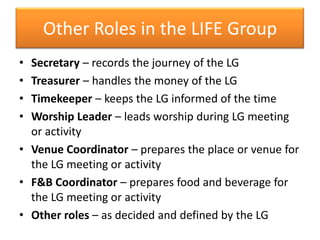 Other Roles in the LIFE Group
• Secretary – records the journey of the LG
• Treasurer – handles the money of the LG
• Timekeeper – keeps the LG informed of the time
• Worship Leader – leads worship during LG meeting
  or activity
• Venue Coordinator – prepares the place or venue for
  the LG meeting or activity
• F&B Coordinator – prepares food and beverage for
  the LG meeting or activity
• Other roles – as decided and defined by the LG
 