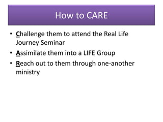 How to CARE
• Challenge them to attend the Real Life
  Journey Seminar
• Assimilate them into a LIFE Group
• Reach out to them through one-another
  ministry
 