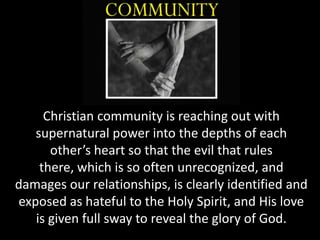 Christian community is reaching out with
   supernatural power into the depths of each
      other’s heart so that the evil that rules
    there, which is so often unrecognized, and
damages our relationships, is clearly identified and
exposed as hateful to the Holy Spirit, and His love
   is given full sway to reveal the glory of God.
 