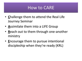 How to CARE
• Challenge them to attend the Real Life
  Journey Seminar
• Assimilate them into a LIFE Group
• Reach out to them through one-another
  ministry
• Encourage them to pursue intentional
  discipleship when they’re ready (KRL)
 